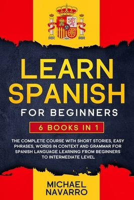 Learn Spanish for Beginners: 6 books in 1: The Complete Course With Short Stories, Easy Phrases, Words in Context and Grammar for Spanish Language by Navarro, Michael