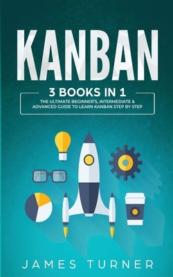 Kanban: 3 Books in 1 - The Ultimate Beginner's, Intermediate & Advanced Guide to Learn Kanban Step by Step by Turner, James