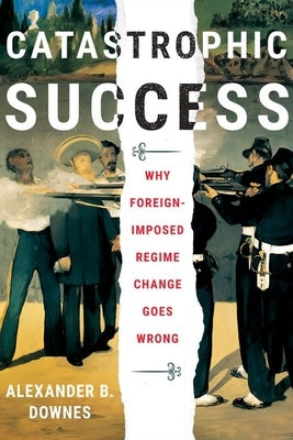 Catastrophic Success: Why Foreign-Imposed Regime Change Goes Wrong by Downes, Alexander B.