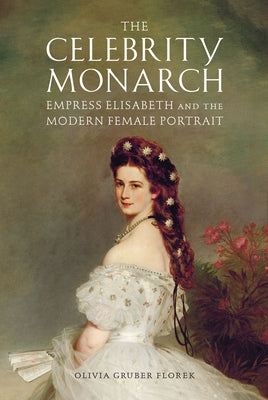 The Celebrity Monarch: Empress Elisabeth and the Modern Female Portrait by Florek, Olivia Gruber