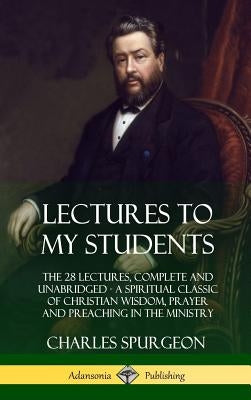 Lectures to My Students: The 28 Lectures, Complete and Unabridged, A Spiritual Classic of Christian Wisdom, Prayer and Preaching in the Ministr by Spurgeon, Charles