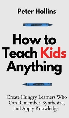 How to Teach Kids Anything: Create Hungry Learners Who can Remember, Synthesize, and Apply Knowledge: Sé inteligente, rápido y magnético by Hollins, Peter