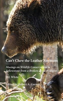 Can't Chew the Leather Anymore: Musings on Wildlife Conservation in Yellowstone from a Broken-down Biologist by White, P. J.