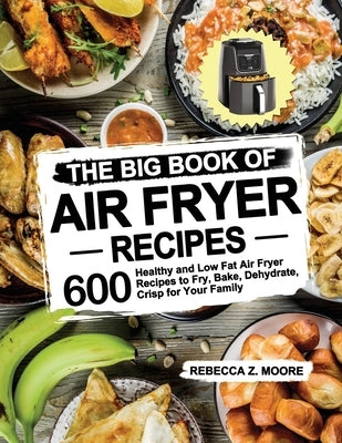 The Big Book of Air Fryer Recipes: 600 Healthy and Low Fat Air Fryer Recipes to Fry, Bake, Dehydrate, Crisp for Your Family by Moore, Rebecca Z.