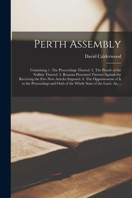 Perth Assembly: Containing 1. The Proceedings Thereof. 2. The Proofe of the Nullitie Thereof. 3. Reasons Presented Thereto Against the by Calderwood, David 1575-1650