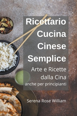 Ricettario Cucina Cinese Semplice - Arte e Ricette dalla Cina anche per Principianti by William, Serena Rose