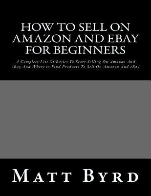 How To Sell On Amazon And Ebay For Beginners: A Complete List Of Basics To Start Selling On Amazon And eBay And Where to Find Products To Sell On Amaz by Byrd, Matt