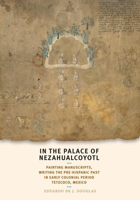 In the Palace of Nezahualcoyotl: Painting Manuscripts, Writing the Pre-Hispanic Past in Early Colonial Period Tetzcoco, Mexico by Douglas, Eduardo de J.