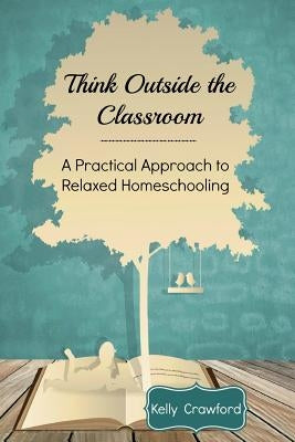 Think Outside the Classroom: A Practical Approach to Relaxed Homeschooling by Crawford