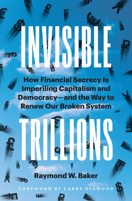 Invisible Trillions: How Financial Secrecy Is Imperiling Capitalism and Democracy and the Way to Renew Our Broken System by Baker, Raymond W.