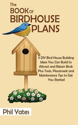 The Book of Birdhouse Plans: 11 DIY Bird House Building Ideas You Can Build to Attract and Retain Birds Plus Tools, Placement and Maintenance Tips by Yates, Phil