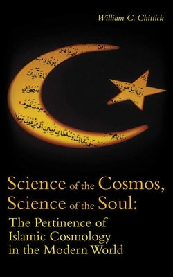 Science of the Cosmos, Science of the Soul: The Pertinence of Islamic Cosmology in the Modern World by Chittick, William C.