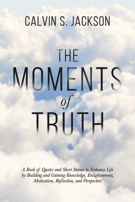 The Moments Of Truth: A Book of Quotes and Short Stories to Enhance Life by Building and Gaining Knowledge, Enlightenment, Motivation, Refle by Jackson, Calvin S.