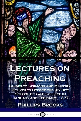 Lectures on Preaching: Guides to Sermons and Ministry, Delivered Before the Divinity School of Yale College in January and February, 1877 by Brooks, Phillips