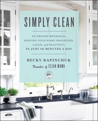 Simply Clean: The Proven Method for Keeping Your Home Organized, Clean, and Beautiful in Just 10 Minutes a Day by Rapinchuk, Becky