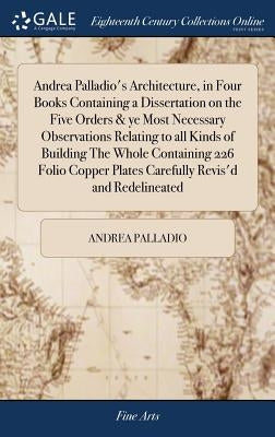 Andrea Palladio's Architecture, in Four Books Containing a Dissertation on the Five Orders & ye Most Necessary Observations Relating to all Kinds of B by Palladio, Andrea