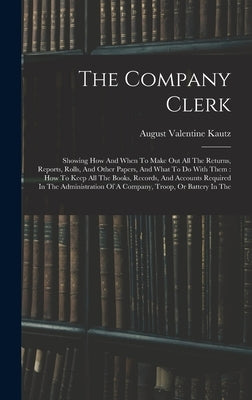 The Company Clerk: Showing How And When To Make Out All The Returns, Reports, Rolls, And Other Papers, And What To Do With Them: How To K by Kautz, August Valentine