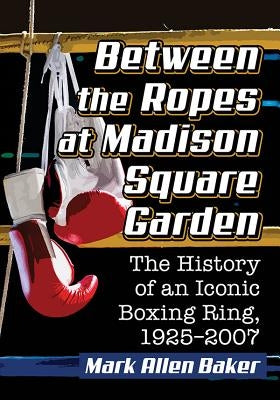 Between the Ropes at Madison Square Garden: The History of an Iconic Boxing Ring, 1925-2007 by Baker, Mark Allen