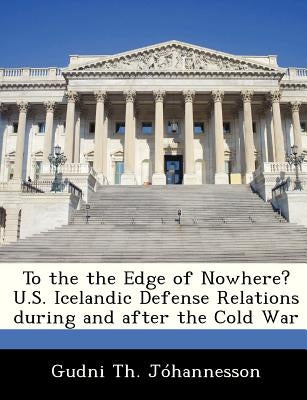 To the the Edge of Nowhere? U.S. Icelandic Defense Relations During and After the Cold War by Johannesson, Gudni Th