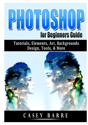 Photoshop for Beginners Guide: Tutorials, Elements, Art, Backgrounds, Design, Tools, & More by Barre, Casey