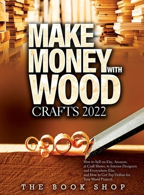 Make Money with Wood Crafts 2022: How to Sell on Etsy, Amazon, at Craft Shows, to Interior Designers and Everywhere Else, and How to Get Top Dollars f by The Book Shop