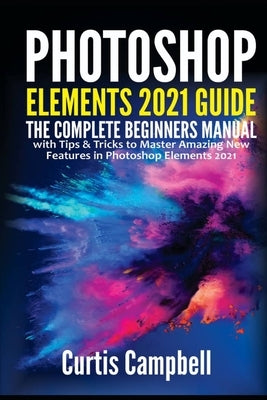 Photoshop Elements 2021 Guide: The Complete Beginners Manual with Tips & Tricks to Master Amazing New Features in Photoshop Elements 2021 by Campbell, Curtis