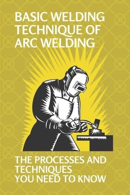 Basic Welding Technique Of Arc Welding: The Processes And Techniques You Need To Know: How Does Arc Welding Work by Kapetanos, Joaquin