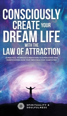 Consciously Create Your Dream Life with the Law Of Attraction: 25 Practical Techniques & Meditations to Supercharge Your Manifestations, Raise Your Vi by And Soulfulness, Spirituality