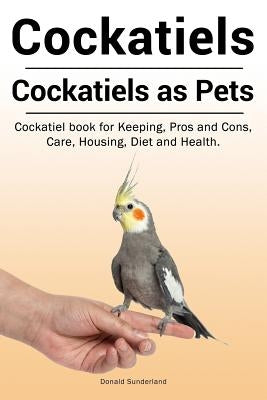 Cockatiels. Cockatiels as pets. Cockatiel book for Keeping, Pros and Cons, Care, Housing, Diet and Health. by Sunderland, Donald