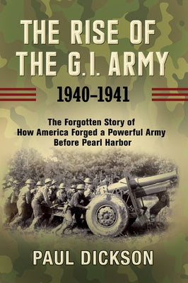 The Rise of the G.I. Army, 1940-1941: The Forgotten Story of How America Forged a Powerful Army Before Pearl Harbor by Dickson, Paul