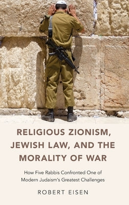 Religious Zionism, Jewish Law, and the Morality of War: How Five Rabbis Confronted One of Modern Judaism's Greatest Challenges by Eisen, Robert