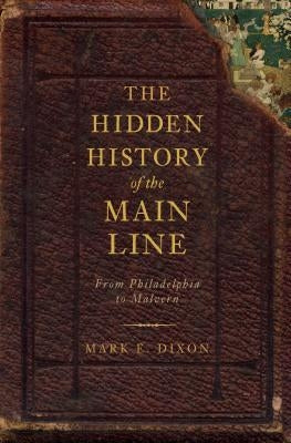 The Hidden History of the Main Line:: From Philadelphia to Malvern by Dixon, Mark E.