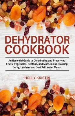 Dehydrator Cookbook: An Essential Guide to Dehydrating and Preserving Fruits, Vegetables, Meats, and Seafood. Include Making Jerky, Leather by Kristin, Holly