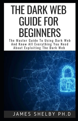 The Dark Web Guide for Beginners: The Master Guide To Using Dark Web And Know All Everything You Need About Exploiting The Dark Web by Shelby Ph. D., James