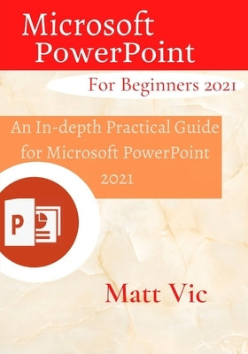 Microsoft PowerPoint for Beginners 2021: An In-depth Practical Guide for Microsoft PowerPoint 2021 by Vic, Matt