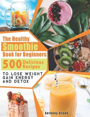 The Healthy Smoothie Book for Beginners: 500 Delicious Recipes to Lose Weight, Gain Energy and Detox by Green, Anthony