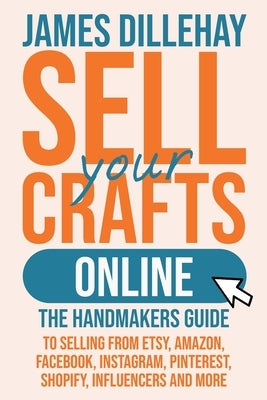 Sell Your Crafts Online: The Handmakers Guide to Selling from Etsy, Amazon, Facebook, Instagram, Pinterest, Shopify, Influencers and More by Dillehay, James