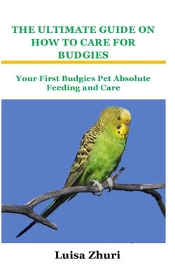 The Ultimate Guide on How to Care for Budgies: Your First Budgies Pet Absolute Feeding and Care by Zhuri, Luisa