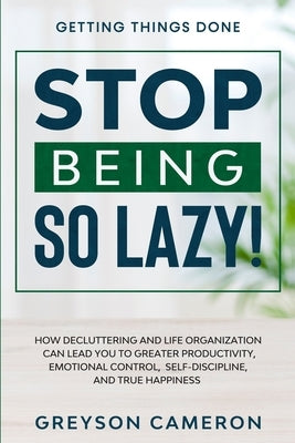 Getting Things Done: STOP BEING SO LAZY! - How Decluttering and Life Organization Can Lead You To Greater Productivity, Emotional Control, by Cameron, Greyson
