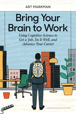 Bring Your Brain to Work: Using Cognitive Science to Get a Job, Do It Well, and Advance Your Career by Markman, Art