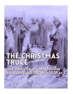 The Christmas Truce of 1914: The History of the Holiday Ceasefire during World War I by Charles River Editors