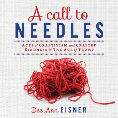 A Call to Needles: Acts of Craftivism and Crafted Kindness in the Age of Trump by Eisner, Dee Ann