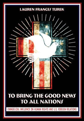 To Bring the Good News to All Nations: Evangelical Influence on Human Rights and U.S. Foreign Relations by Turek, Lauren Frances