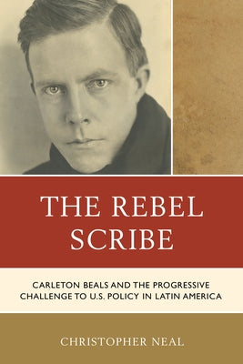 The Rebel Scribe: Carleton Beals and the Progressive Challenge to U.S. Policy in Latin America by Neal, Christopher