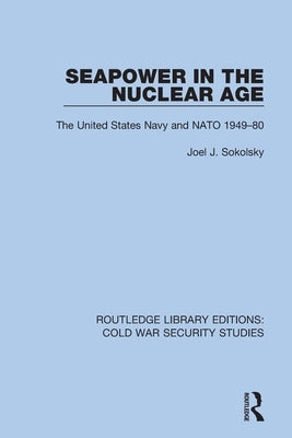 Seapower in the Nuclear Age: The United States Navy and NATO 1949-80 by Sokolsky, Joel J.