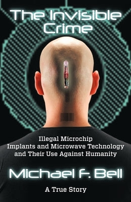 The Invisible Crime: Illegal Microchip Implants and Microwave Technology and Their Use Against Humanity by Bell, Michael F.