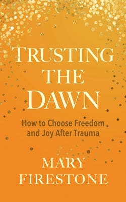 Trusting the Dawn: How to Choose Freedom and Joy After Trauma by Firestone, Mary