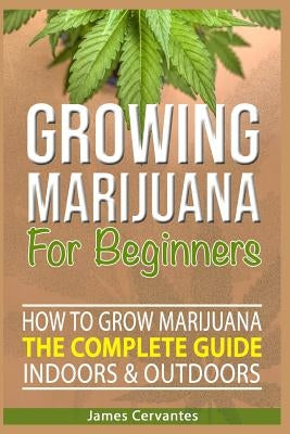 How To Grow Marijuana The Complete Guide, Indoors and Outdoors - Growing Marijuana For Beginners: How to grow marijuana indoors and outdoors - James C by Cervantes, James