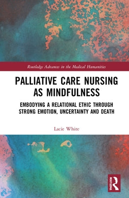 Palliative Care Nursing as Mindfulness: Embodying a Relational Ethic through Strong Emotion, Uncertainty and Death by White, Lacie