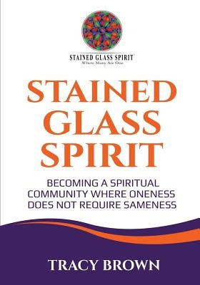 Stained Glass Spirit: Becoming a Spiritual Community Where Oneness Does Not Require Sameness by Brown, Tracy